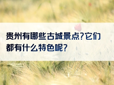 贵州有哪些古城景点？它们都有什么特色呢？