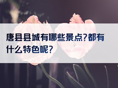 唐县县城有哪些景点？都有什么特色呢？