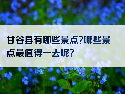 甘谷县有哪些景点？哪些景点最值得一去呢？