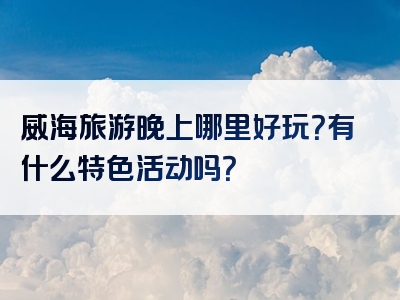 威海旅游晚上哪里好玩？有什么特色活动吗？