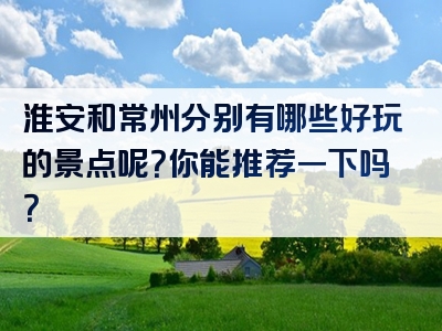 淮安和常州分别有哪些好玩的景点呢？你能推荐一下吗？