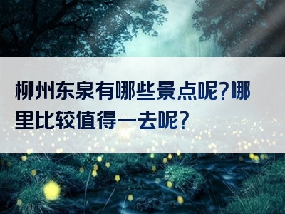 柳州东泉有哪些景点呢？哪里比较值得一去呢？