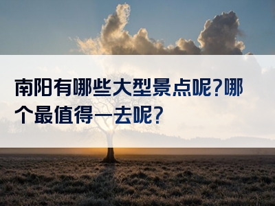 南阳有哪些大型景点呢？哪个最值得一去呢？