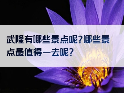 武隆有哪些景点呢？哪些景点最值得一去呢？