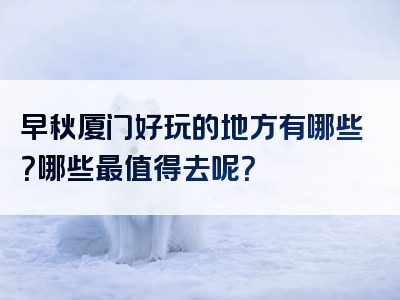 早秋厦门好玩的地方有哪些？哪些最值得去呢？
