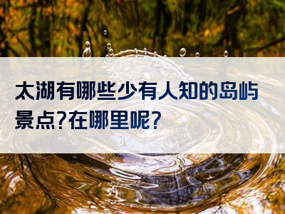 太湖有哪些少有人知的岛屿景点？在哪里呢？