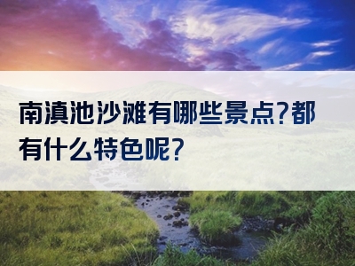 南滇池沙滩有哪些景点？都有什么特色呢？