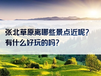 张北草原离哪些景点近呢？有什么好玩的吗？