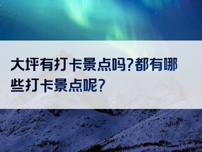 大坪有打卡景点吗？都有哪些打卡景点呢？