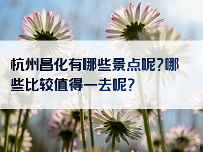 杭州昌化有哪些景点呢？哪些比较值得一去呢？
