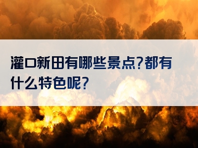 灌口新田有哪些景点？都有什么特色呢？