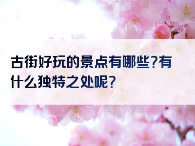 古街好玩的景点有哪些？有什么独特之处呢？