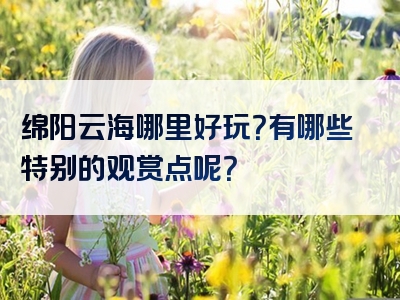 绵阳云海哪里好玩？有哪些特别的观赏点呢？