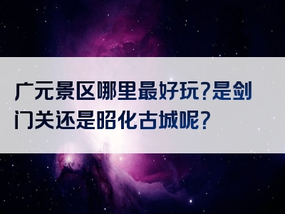 广元景区哪里最好玩？是剑门关还是昭化古城呢？