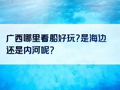 广西哪里看船好玩？是海边还是内河呢？