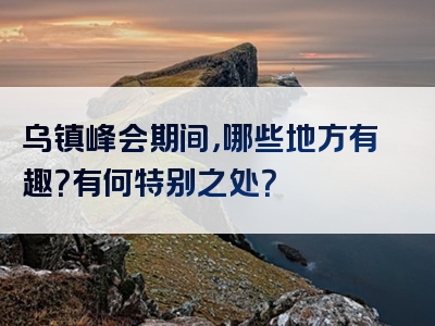 乌镇峰会期间，哪些地方有趣？有何特别之处？