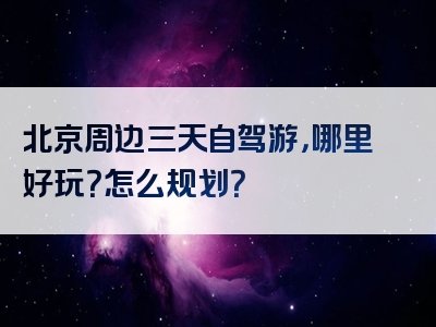 北京周边三天自驾游，哪里好玩？怎么规划？