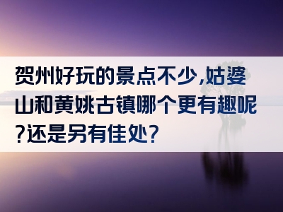 贺州好玩的景点不少，姑婆山和黄姚古镇哪个更有趣呢？还是另有佳处？