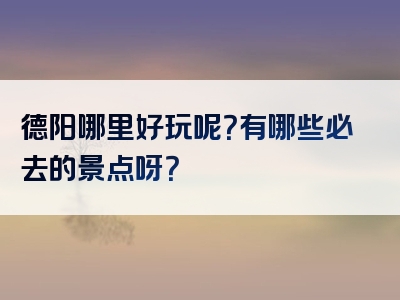 德阳哪里好玩呢？有哪些必去的景点呀？