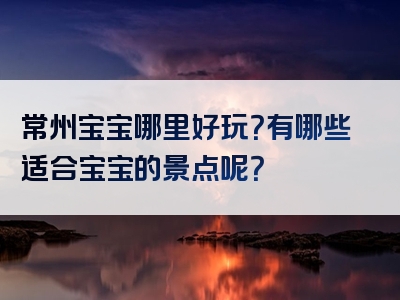 常州宝宝哪里好玩？有哪些适合宝宝的景点呢？