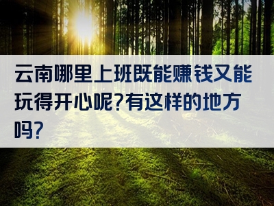 云南哪里上班既能赚钱又能玩得开心呢？有这样的地方吗？