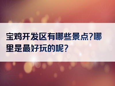 宝鸡开发区有哪些景点？哪里是最好玩的呢？