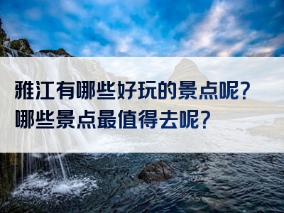 雅江有哪些好玩的景点呢？哪些景点最值得去呢？