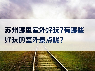 苏州哪里室外好玩？有哪些好玩的室外景点呢？