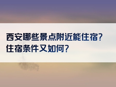 西安哪些景点附近能住宿？住宿条件又如何？