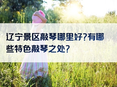 辽宁景区敲琴哪里好？有哪些特色敲琴之处？