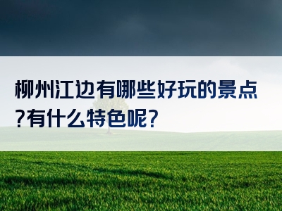 柳州江边有哪些好玩的景点？有什么特色呢？