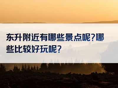 东升附近有哪些景点呢？哪些比较好玩呢？