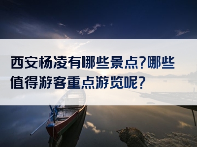 西安杨凌有哪些景点？哪些值得游客重点游览呢？