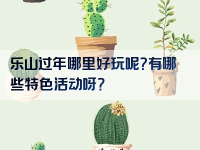 乐山过年哪里好玩呢？有哪些特色活动呀？