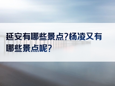 延安有哪些景点？杨凌又有哪些景点呢？