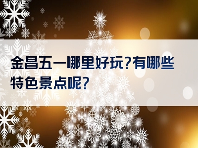 金昌五一哪里好玩？有哪些特色景点呢？