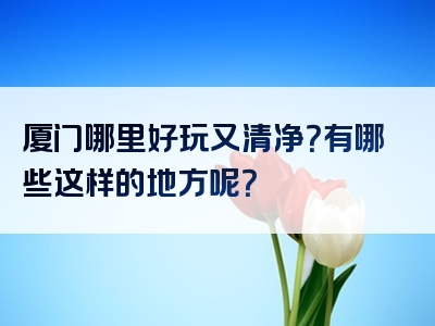 厦门哪里好玩又清净？有哪些这样的地方呢？
