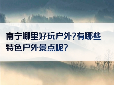 南宁哪里好玩户外？有哪些特色户外景点呢？