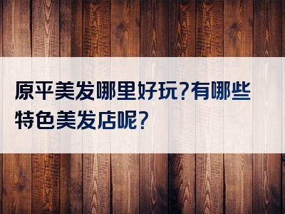 原平美发哪里好玩？有哪些特色美发店呢？