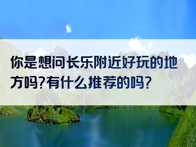 你是想问长乐附近好玩的地方吗？有什么推荐的吗？