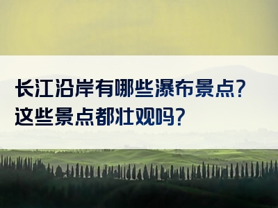 长江沿岸有哪些瀑布景点？这些景点都壮观吗？