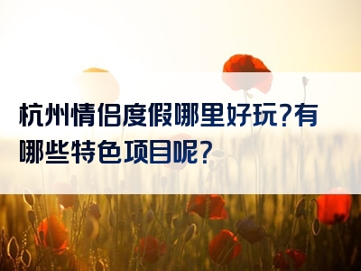 杭州情侣度假哪里好玩？有哪些特色项目呢？