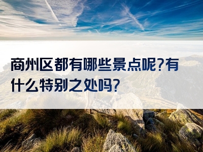 商州区都有哪些景点呢？有什么特别之处吗？