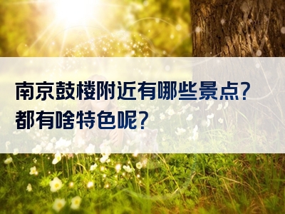 南京鼓楼附近有哪些景点？都有啥特色呢？