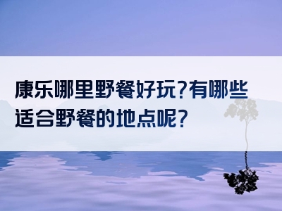 康乐哪里野餐好玩？有哪些适合野餐的地点呢？