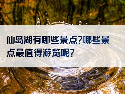 仙岛湖有哪些景点？哪些景点最值得游览呢？