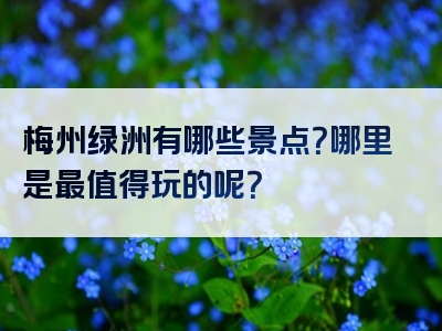 梅州绿洲有哪些景点？哪里是最值得玩的呢？