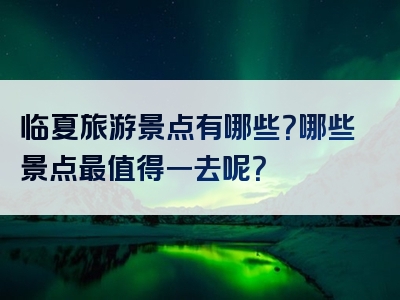 临夏旅游景点有哪些？哪些景点最值得一去呢？