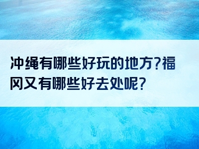 冲绳有哪些好玩的地方？福冈又有哪些好去处呢？