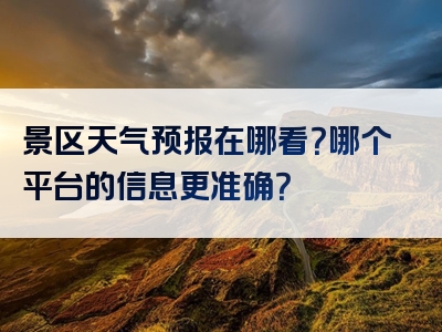 景区天气预报在哪看？哪个平台的信息更准确？